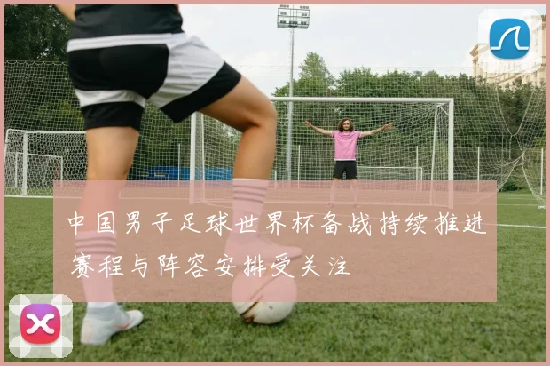 中国男子足球世界杯备战持续推进 赛程与阵容安排受关注