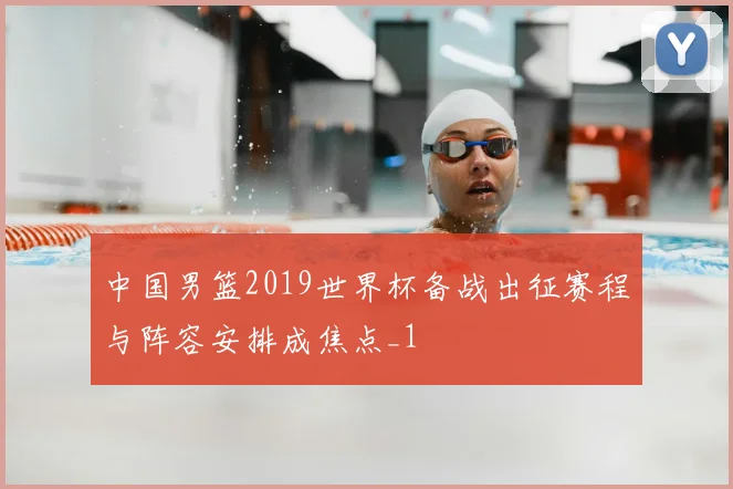 中国男篮2019世界杯备战出征赛程与阵容安排成焦点_1