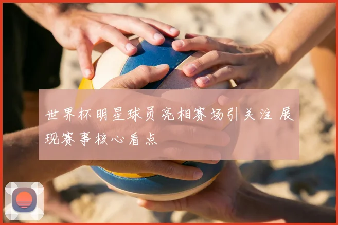 世界杯明星球员亮相赛场引关注 展现赛事核心看点