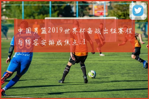中国男篮2019世界杯备战出征赛程与阵容安排成焦点_1